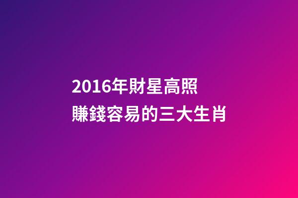 2016年財星高照賺錢容易的三大生肖-第1張-觀點-玄機派