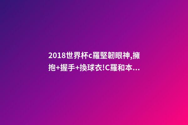 2018世界杯c羅堅韌眼神,擁抱+握手+換球衣!C羅和本澤馬對視眼里都是愛-第1張-觀點-玄機派