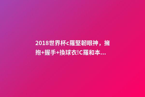 2018世界杯c羅堅韌眼神，擁抱+握手+換球衣!C羅和本澤馬對視眼里都是愛