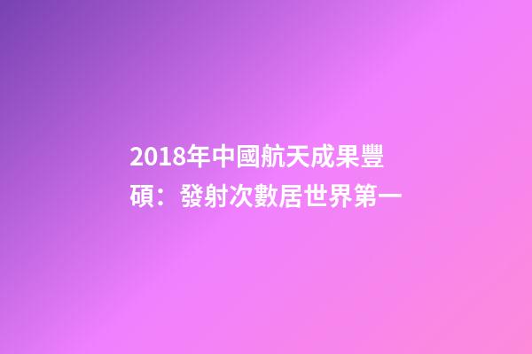 2018年中國航天成果豐碩：發射次數居世界第一-第1張-觀點-玄機派