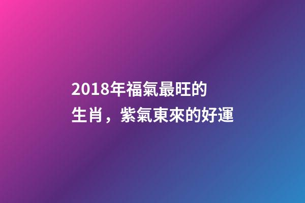 2018年福氣最旺的生肖，紫氣東來的好運-第1張-觀點-玄機派