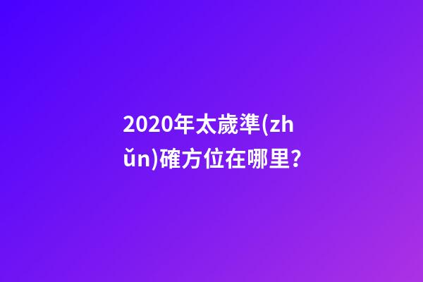 2020年太歲準(zhǔn)確方位在哪里？-第1張-觀點(diǎn)-玄機(jī)派