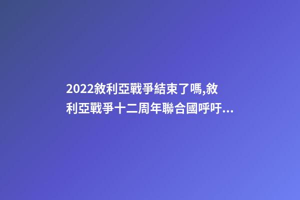2022敘利亞戰爭結束了嗎,敘利亞戰爭十二周年聯合國呼吁通過持久的解決方案結束戰爭-第1張-觀點-玄機派