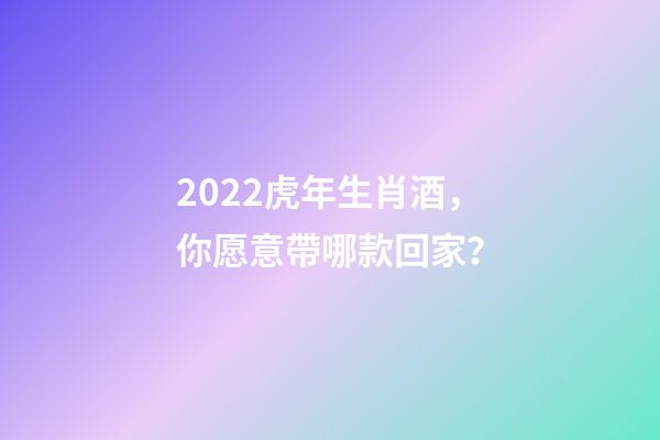 2022虎年生肖酒，你愿意帶哪款回家？-第1張-觀點-玄機派