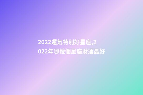 2022運氣特別好星座,2022年哪幾個星座財運最好-第1張-觀點-玄機派