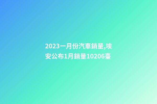 2023一月份汽車銷量,埃安公布1月銷量10206臺-第1張-觀點-玄機派