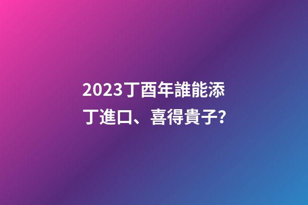 2023丁酉年誰能添丁進口、喜得貴子？