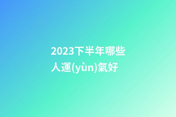 2023下半年哪些人運(yùn)氣好