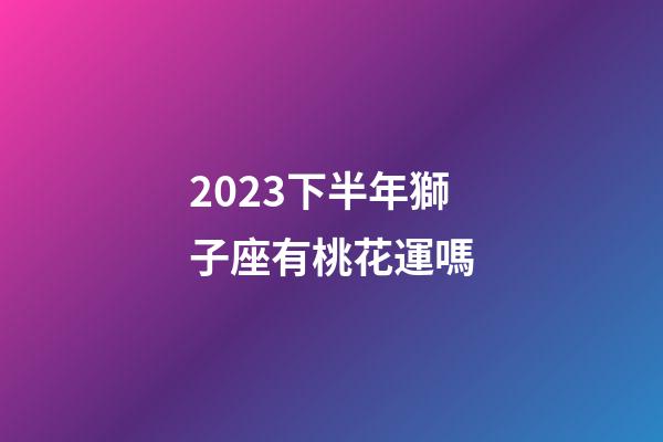 2023下半年獅子座有桃花運嗎-第1張-星座運勢-玄機派
