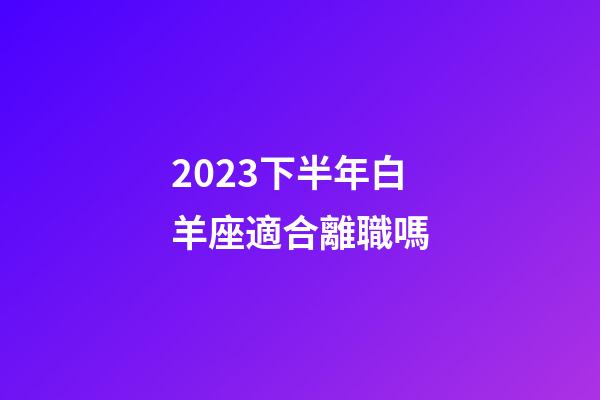 2023下半年白羊座適合離職嗎-第1張-星座運勢-玄機派