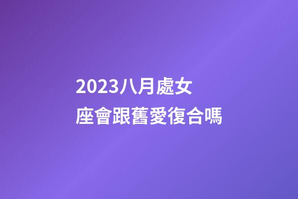 2023八月處女座會跟舊愛復合嗎-第1張-星座運勢-玄機派