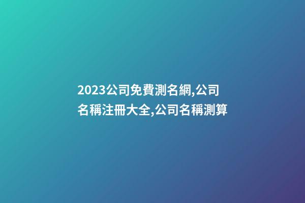 2023公司免費測名網,公司名稱注冊大全,公司名稱測算-第1張-公司起名-玄機派