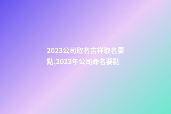 2023公司取名吉祥取名要點,2023年公司命名要點-第1張-公司起名-玄機派