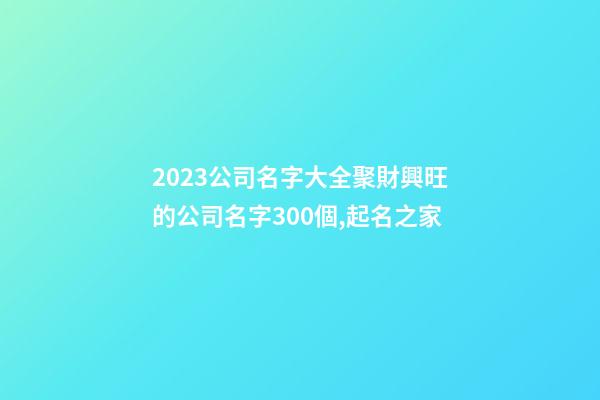 2023公司名字大全聚財興旺的公司名字300個,起名之家-第1張-公司起名-玄機派