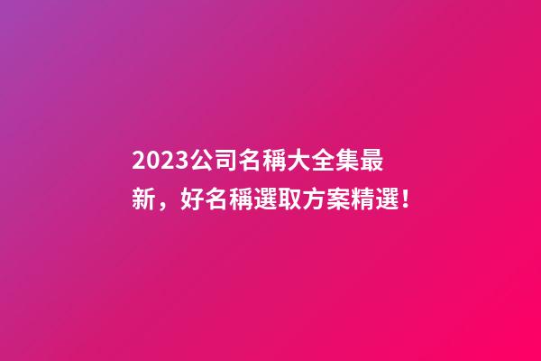 2023公司名稱大全集最新，好名稱選取方案精選！
