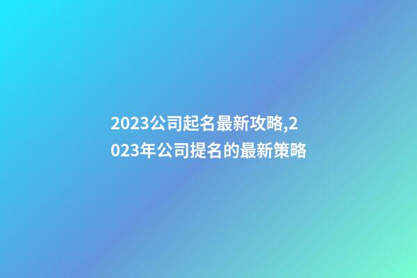 2023公司起名最新攻略,2023年公司提名的最新策略-第1張-公司起名-玄機派