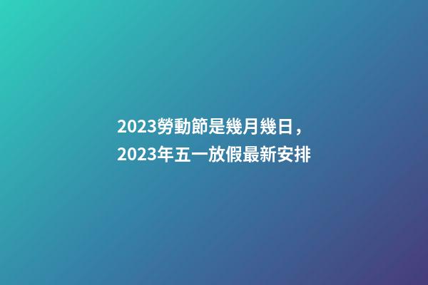 2023勞動節是幾月幾日，2023年五一放假最新安排-第1張-觀點-玄機派