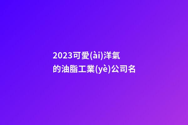 2023可愛(ài)洋氣的油脂工業(yè)公司名-第1張-公司起名-玄機(jī)派