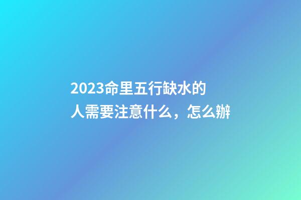 2023命里五行缺水的人需要注意什么，怎么辦