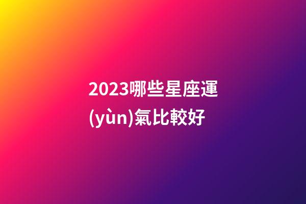 2023哪些星座運(yùn)氣比較好-第1張-星座運(yùn)勢-玄機(jī)派