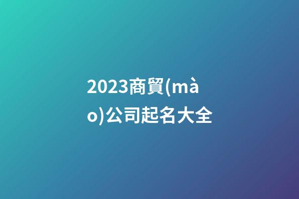 2023商貿(mào)公司起名大全-第1張-公司起名-玄機派
