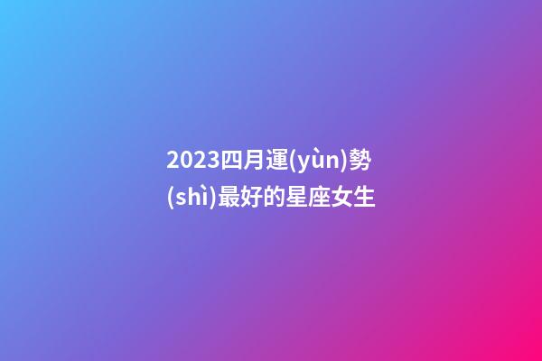 2023四月運(yùn)勢(shì)最好的星座女生-第1張-星座運(yùn)勢(shì)-玄機(jī)派
