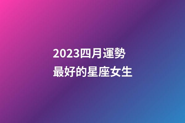 2023四月運勢最好的星座女生-第1張-星座運勢-玄機派