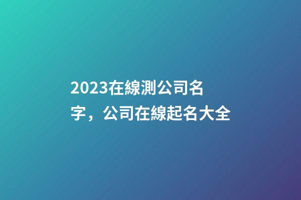 2023在線測公司名字，公司在線起名大全-第1張-公司起名-玄機派