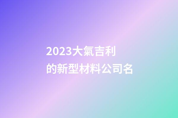 2023大氣吉利的新型材料公司名-第1張-公司起名-玄機派