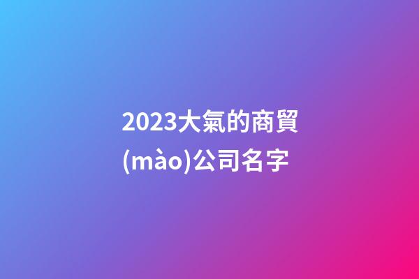 2023大氣的商貿(mào)公司名字