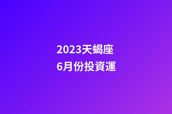 2023天蝎座6月份投資運-第1張-星座運勢-玄機派