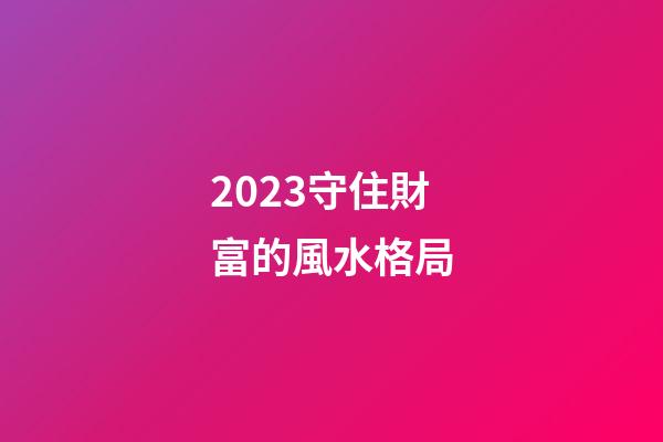 2023守住財富的風水格局