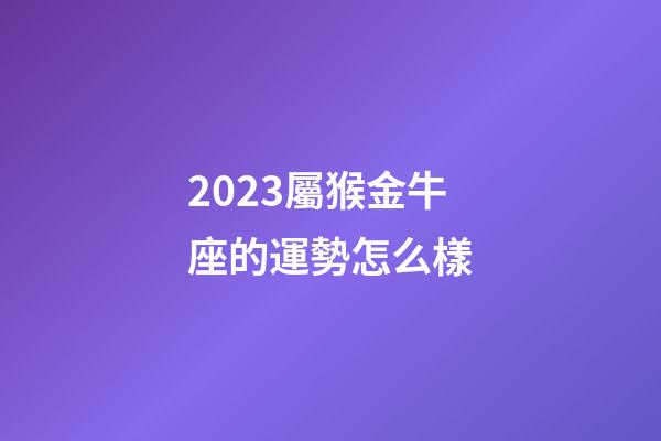 2023屬猴金牛座的運勢怎么樣-第1張-星座運勢-玄機派