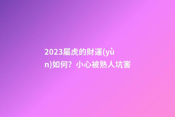 2023屬虎的財運(yùn)如何？小心被熟人坑害