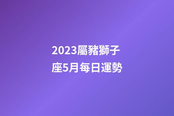 2023屬豬獅子座5月每日運勢-第1張-星座運勢-玄機派