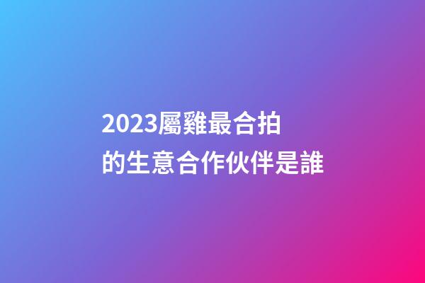 2023屬雞最合拍的生意合作伙伴是誰