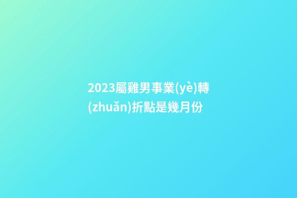 2023屬雞男事業(yè)轉(zhuǎn)折點是幾月份