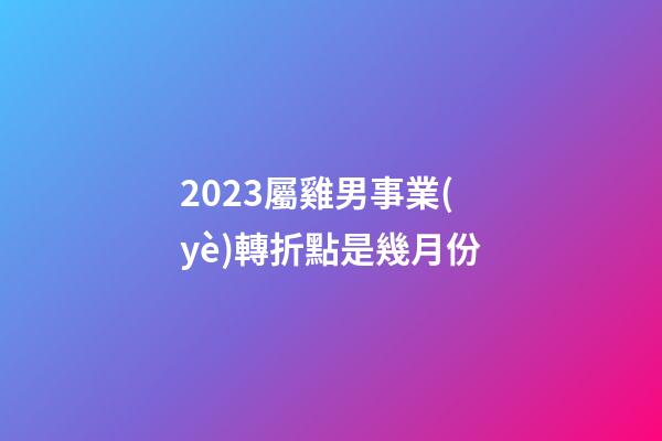 2023屬雞男事業(yè)轉折點是幾月份