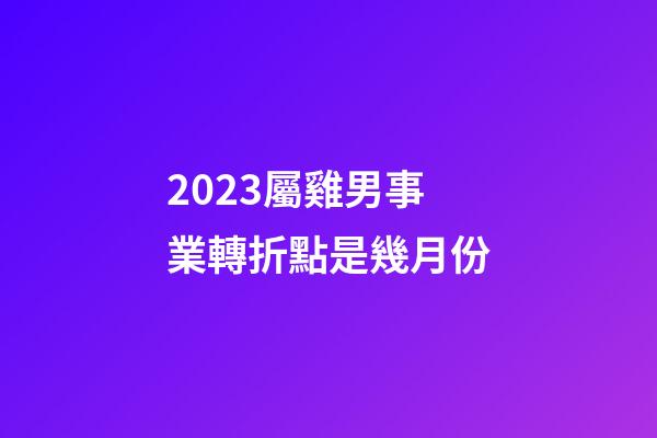 2023屬雞男事業轉折點是幾月份