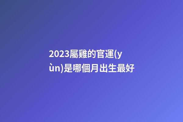 2023屬雞的官運(yùn)是哪個月出生最好