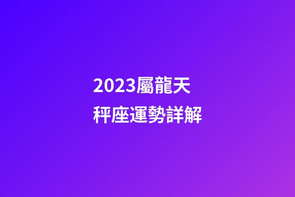 2023屬龍天秤座運勢詳解-第1張-星座運勢-玄機派