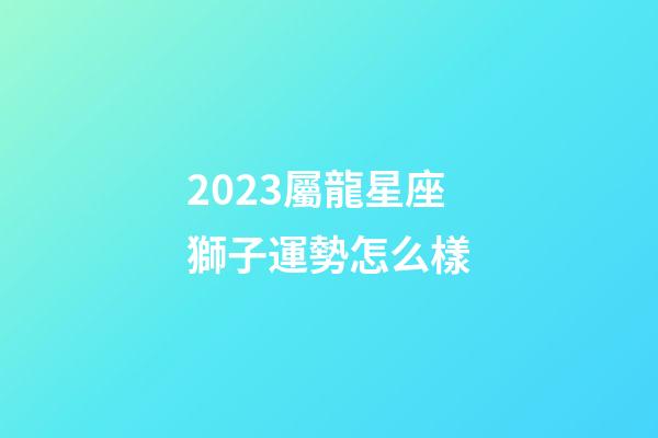 2023屬龍星座獅子運勢怎么樣-第1張-星座運勢-玄機派