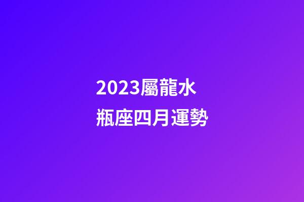 2023屬龍水瓶座四月運勢-第1張-星座運勢-玄機派