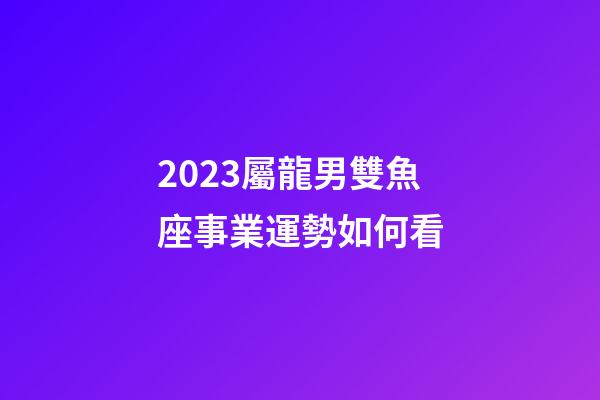 2023屬龍男雙魚座事業運勢如何看-第1張-星座運勢-玄機派
