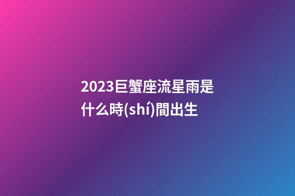 2023巨蟹座流星雨是什么時(shí)間出生-第1張-星座運(yùn)勢(shì)-玄機(jī)派