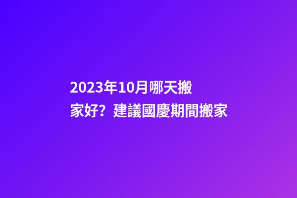 2023年10月哪天搬家好？建議國慶期間搬家