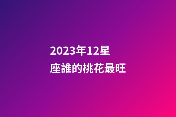 2023年12星座誰的桃花最旺-第1張-星座運勢-玄機派