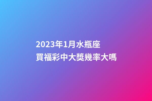 2023年1月水瓶座買福彩中大獎幾率大嗎-第1張-星座運勢-玄機派