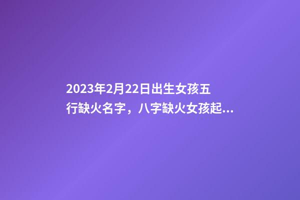 2023年2月22日出生女孩五行缺火名字，八字缺火女孩起名