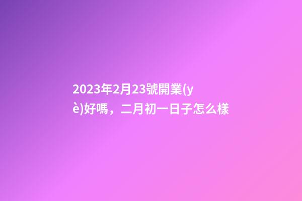2023年2月23號開業(yè)好嗎，二月初一日子怎么樣